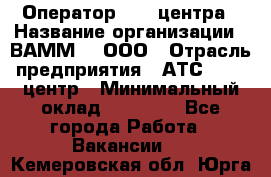 Оператор Call-центра › Название организации ­ ВАММ  , ООО › Отрасль предприятия ­ АТС, call-центр › Минимальный оклад ­ 13 000 - Все города Работа » Вакансии   . Кемеровская обл.,Юрга г.